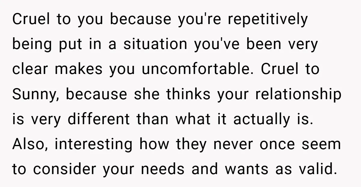 Cruel to you because you're repetitively being put in a situation you've been very clear makes you uncomfortable. Cruel to Sunny, because she thinks your relationship is very different than...