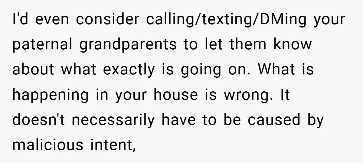 I'd even consider calling/texting/DMing your paternal grandparents to let them know about what exactly is going on. What is happening in your house is wrong. It doesn't necessarily have to...
