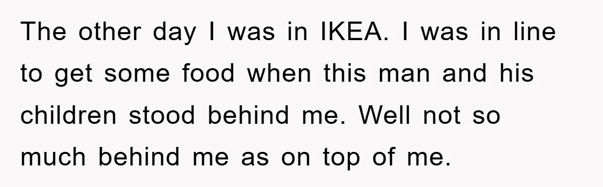 The other day I was in IKEA. I was in line to get some food when this man and his children stood behind me. Well not so much behind me...