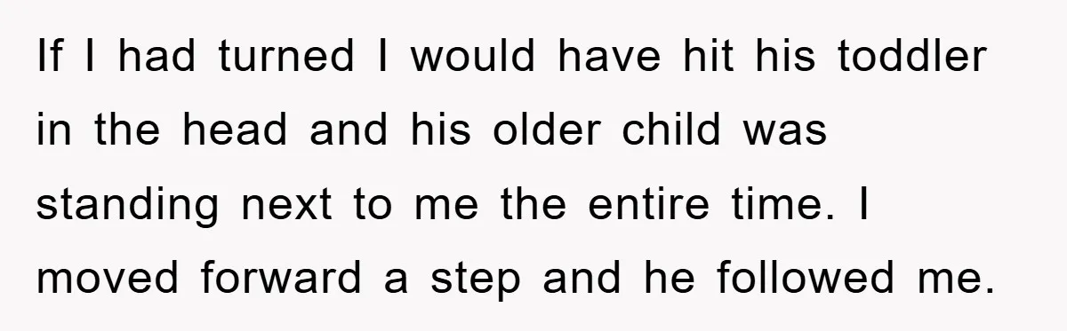 If I had turned I would have hit his toddler in the head and his older child was standing next to me the entire time. I moved forward a step...