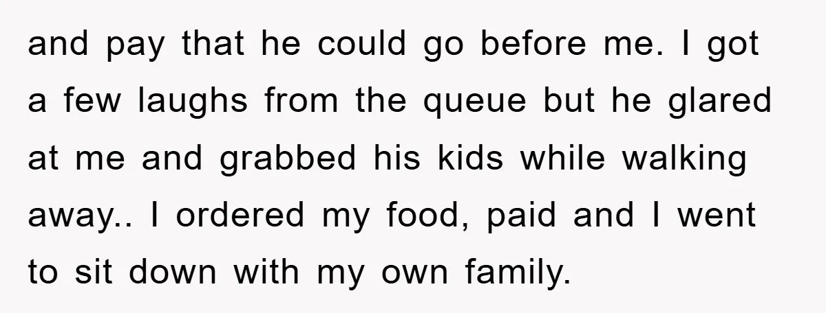 and pay that he could go before me. I got a few laughs from the queue but he glared at me and grabbed his kids while walking away.. I ordered...