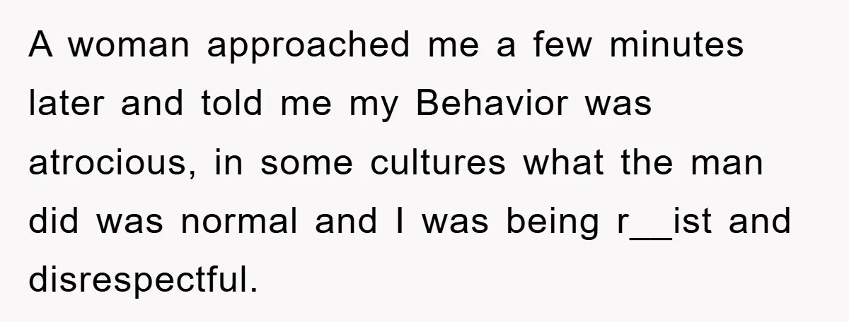 A woman approached me a few minutes later and told me my Behavior was atrocious, in some cultures what the man did was normal and I was being r__ist and...