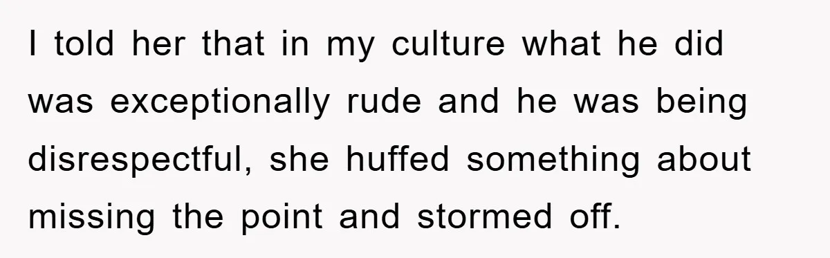 I told her that in my culture what he did was exceptionally rude and he was being disrespectful, she huffed something about missing the point and stormed off.
