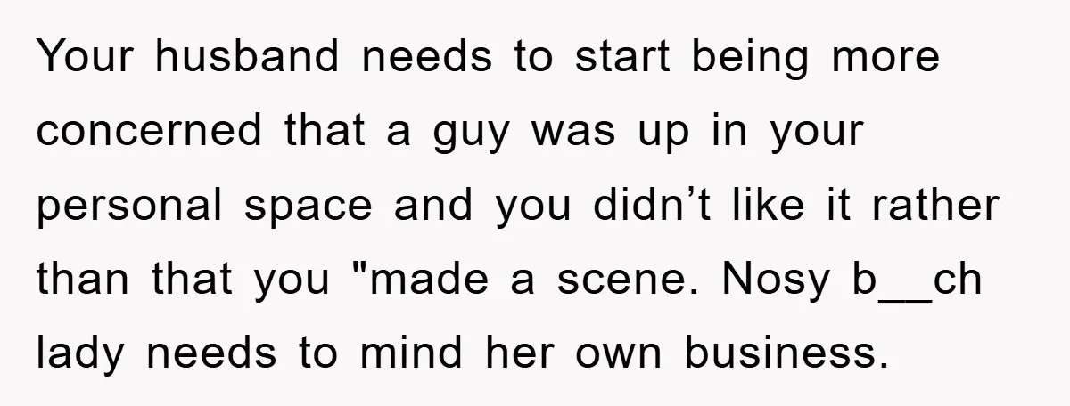 Your husband needs to start being more concerned that a guy was up in your personal space and you didn’t like it rather than that you "made a scene. Nosy...