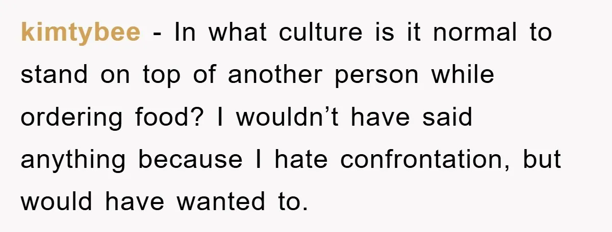 kimtybee − In what culture is it normal to stand on top of another person while ordering food? I wouldn’t have said anything because I hate confrontation, but would have...