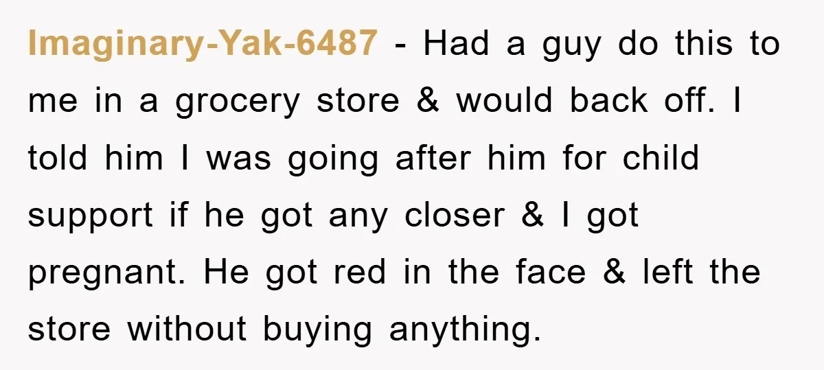 Imaginary-Yak-6487 − Had a guy do this to me in a grocery store & would back off. I told him I was going after him for child support if he...