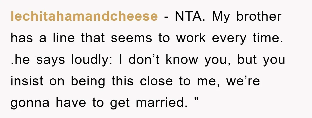 lechitahamandcheese − NTA. My brother has a line that seems to work every time. .he says loudly: I don’t know you, but you insist on being this close to me,...