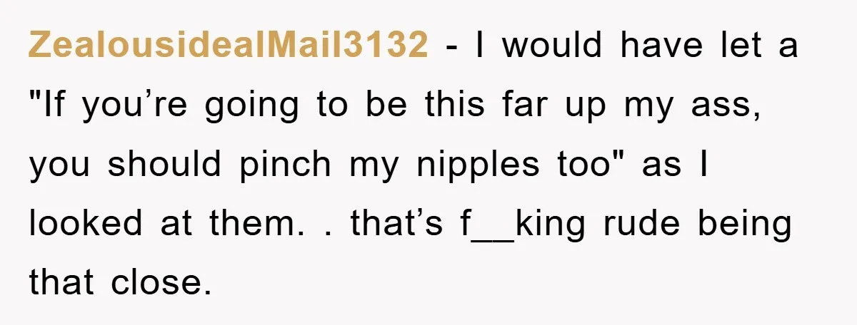 ZealousidealMail3132 − I would have let a "If you’re going to be this far up my ass, you should pinch my nipples too" as I looked at them. . that’s...