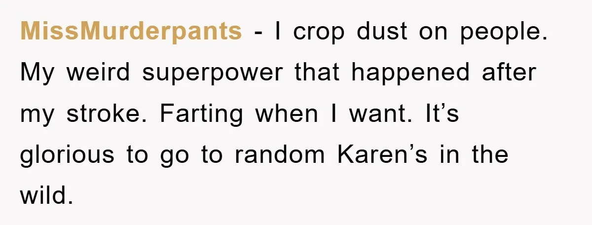 MissMurderpants − I crop dust on people. My weird superpower that happened after my stroke. Farting when I want. It’s glorious to go to random Karen’s in the wild.
