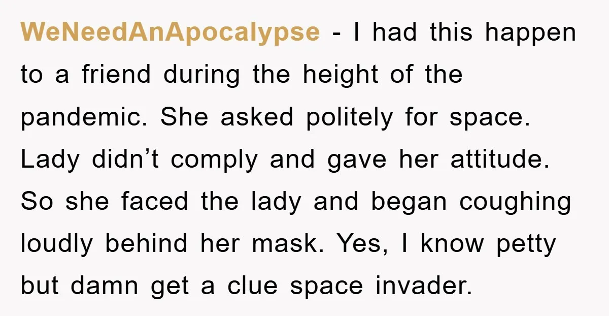 WeNeedAnApocalypse − I had this happen to a friend during the height of the pandemic. She asked politely for space. Lady didn’t comply and gave her attitude. So she faced...