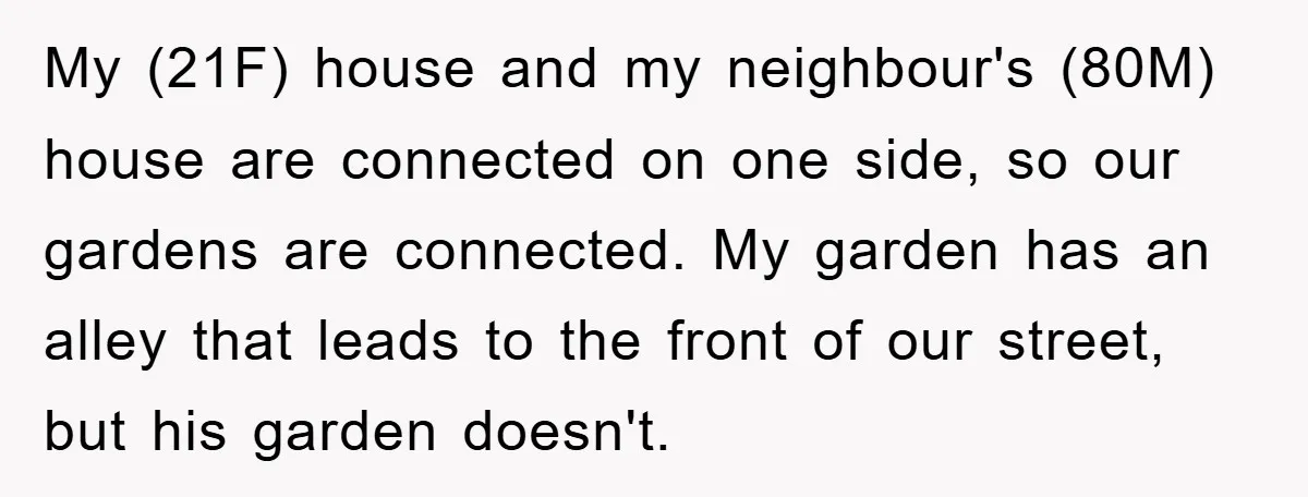 My (21F) house and my neighbour's (80M) house are connected on one side, so our gardens are connected. My garden has an alley that leads to the front of our...
