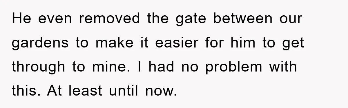 He even removed the gate between our gardens to make it easier for him to get through to mine. I had no problem with this. At least until now.