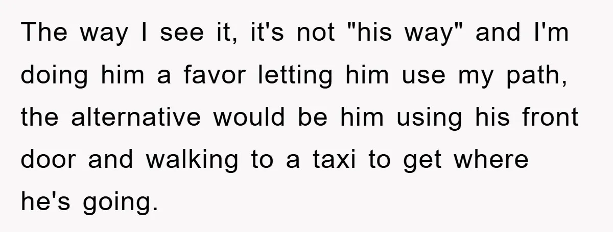 The way I see it, it's not "his way" and I'm doing him a favor letting him use my path, the alternative would be him using his front door and...