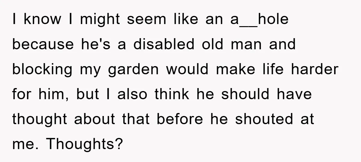 I know I might seem like an a__hole because he's a disabled old man and blocking my garden would make life harder for him, but I also think he should...