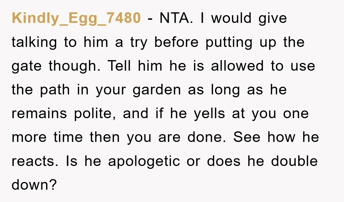 Kindly_Egg_7480 − NTA. I would give talking to him a try before putting up the gate though. Tell him he is allowed to use the path in your garden as...