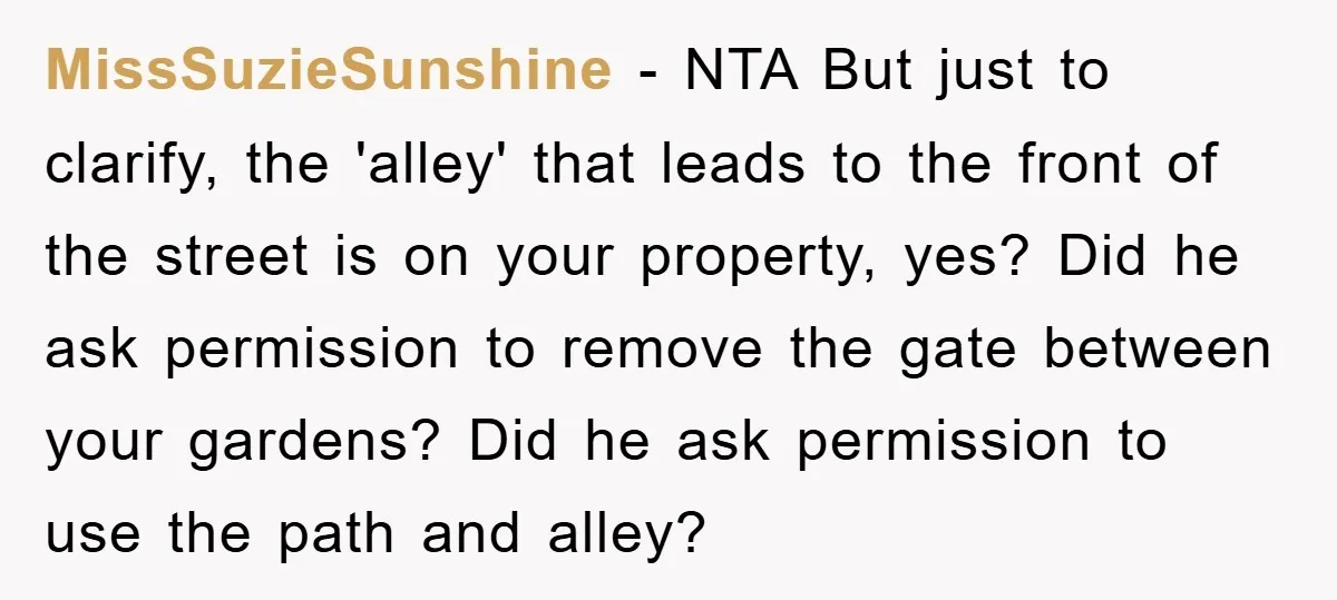 MissSuzieSunshine − NTA But just to clarify, the 'alley' that leads to the front of the street is on your property, yes? Did he ask permission to remove the gate...