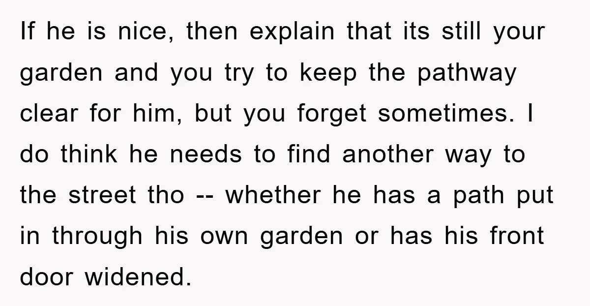 If he is nice, then explain that its still your garden and you try to keep the pathway clear for him, but you forget sometimes. I do think he needs...