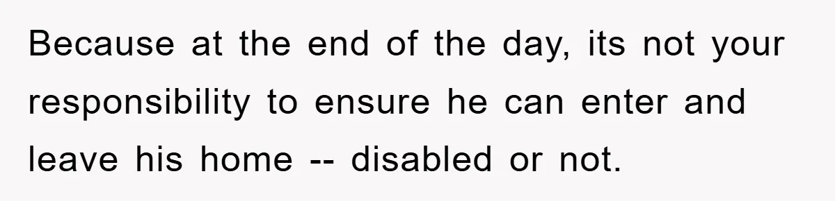 Because at the end of the day, its not your responsibility to ensure he can enter and leave his home -- disabled or not.