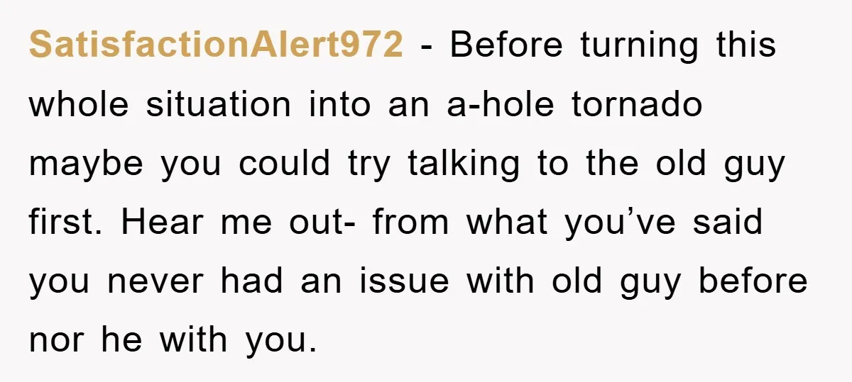 SatisfactionAlert972 − Before turning this whole situation into an a-hole tornado maybe you could try talking to the old guy first. Hear me out- from what you’ve said you never...