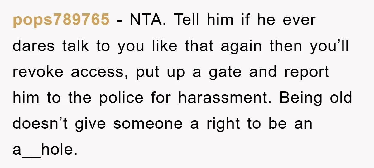 pops789765 − NTA. Tell him if he ever dares talk to you like that again then you’ll revoke access, put up a gate and report him to the police for...