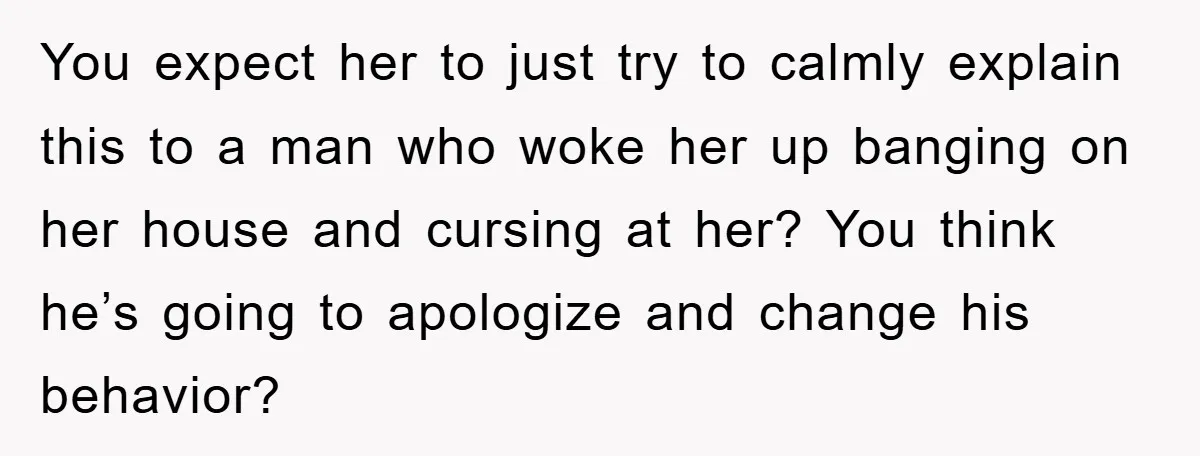 You expect her to just try to calmly explain this to a man who woke her up banging on her house and cursing at her? You think he’s going to...