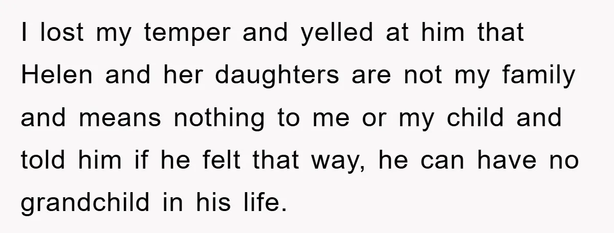 I lost my temper and yelled at him that Helen and her daughters are not my family and means nothing to me or my child and told him if he...