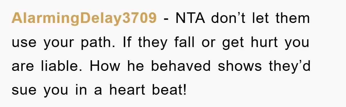 AlarmingDelay3709 − NTA don’t let them use your path. If they fall or get hurt you are liable. How he behaved shows they’d sue you in a heart beat!