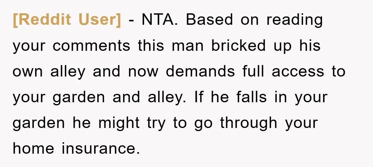 [Reddit User] − NTA. Based on reading your comments this man bricked up his own alley and now demands full access to your garden and alley. If he falls in...