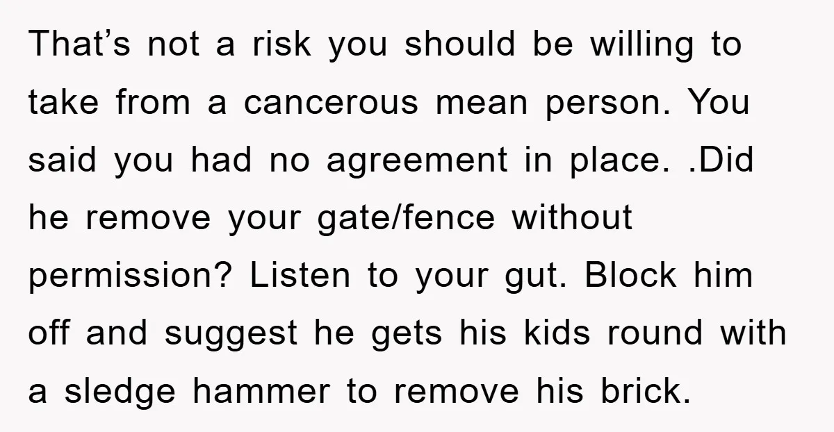 That’s not a risk you should be willing to take from a cancerous mean person. You said you had no agreement in place. .Did he remove your gate/fence without permission?...