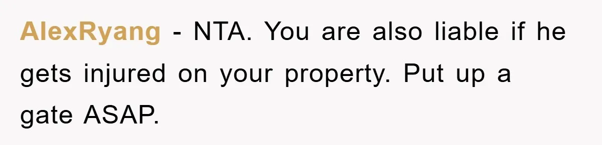 AlexRyang − NTA. You are also liable if he gets injured on your property. Put up a gate ASAP.