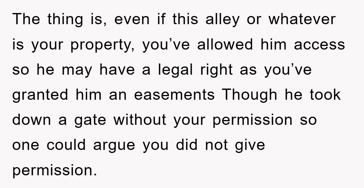 The thing is, even if this alley or whatever is your property, you’ve allowed him access so he may have a legal right as you’ve granted him an easements Though...