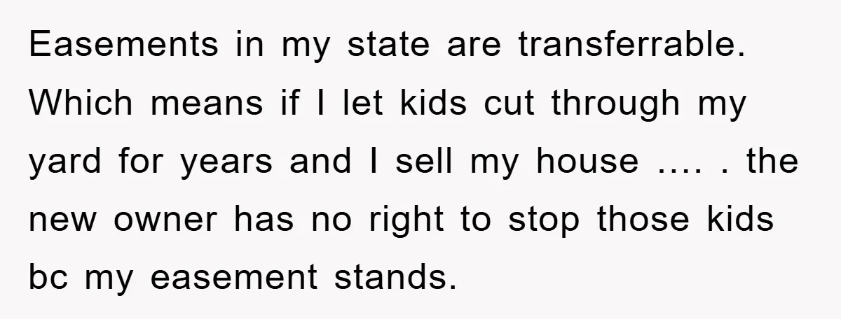 Easements in my state are transferrable. Which means if I let kids cut through my yard for years and I sell my house …. . the new owner has no...