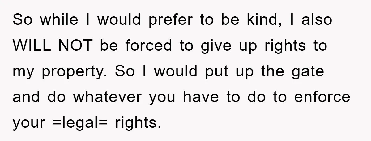 So while I would prefer to be kind, I also WILL NOT be forced to give up rights to my property. So I would put up the gate and do...