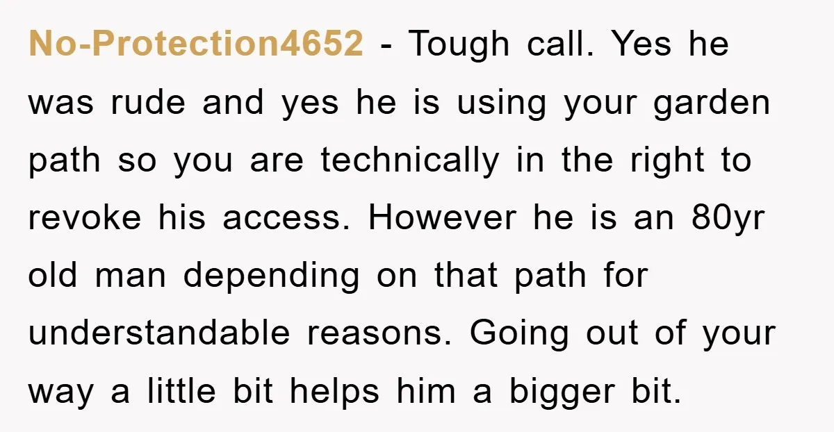 No-Protection4652 − Tough call. Yes he was rude and yes he is using your garden path so you are technically in the right to revoke his access. However he is...