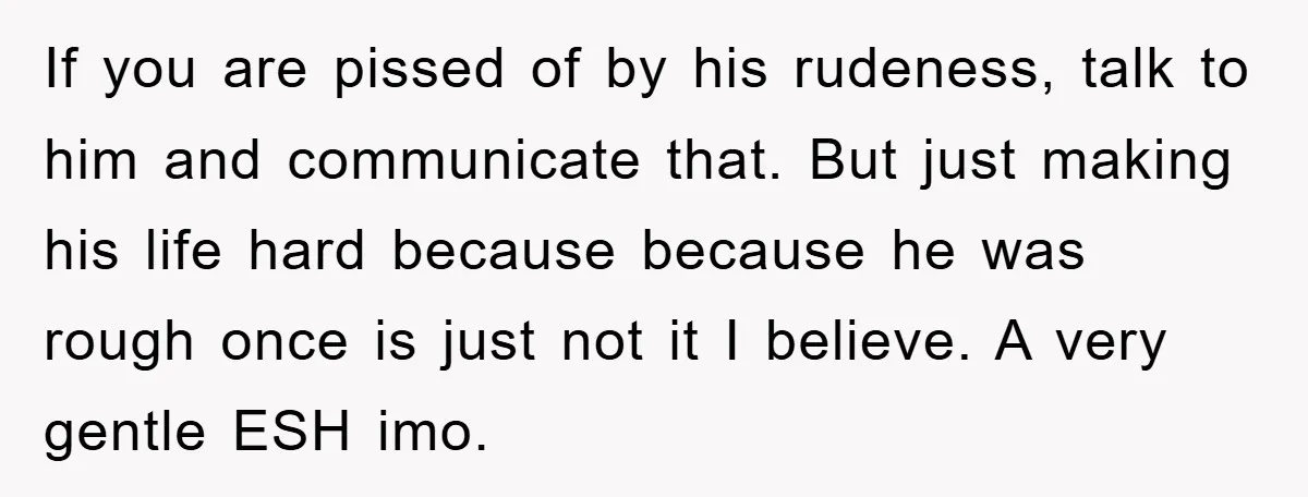If you are pissed of by his rudeness, talk to him and communicate that. But just making his life hard because because he was rough once is just not it...