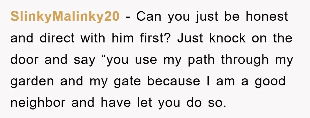 SlinkyMalinky20 − Can you just be honest and direct with him first? Just knock on the door and say “you use my path through my garden and my gate because...