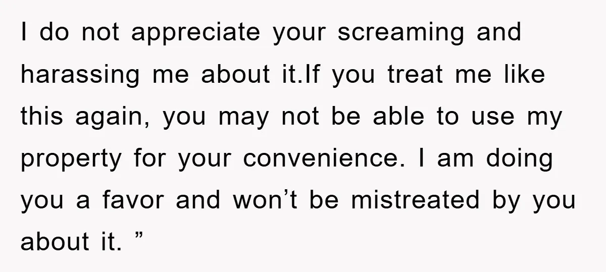 I do not appreciate your screaming and harassing me about it.If you treat me like this again, you may not be able to use my property for your convenience. I...