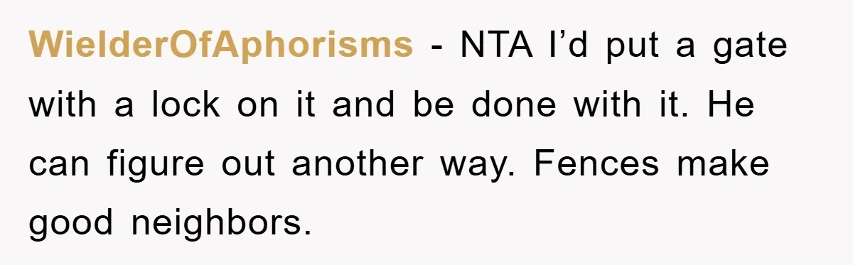 WielderOfAphorisms − NTA I’d put a gate with a lock on it and be done with it. He can figure out another way. Fences make good neighbors.