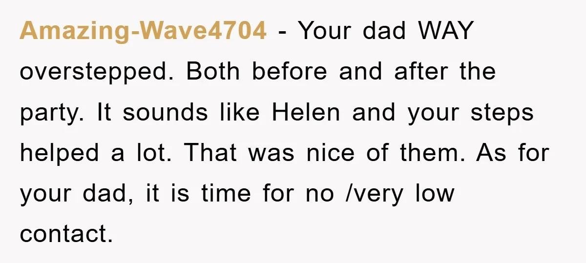 Amazing-Wave4704 − Your dad WAY overstepped. Both before and after the party. It sounds like Helen and your steps helped a lot. That was nice of them. As for your...