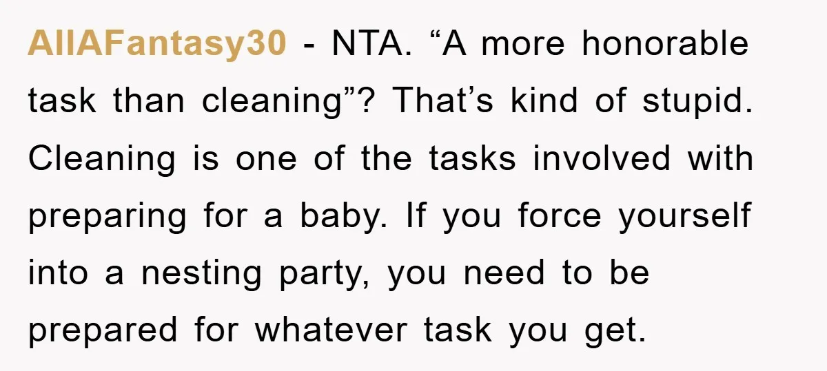 AllAFantasy30 − NTA. “A more honorable task than cleaning”? That’s kind of stupid. Cleaning is one of the tasks involved with preparing for a baby. If you force yourself into...