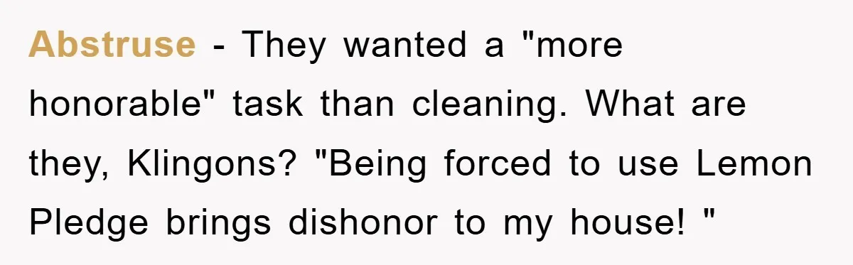 Abstruse − They wanted a "more honorable" task than cleaning. What are they, Klingons? "Being forced to use Lemon Pledge brings dishonor to my house! "