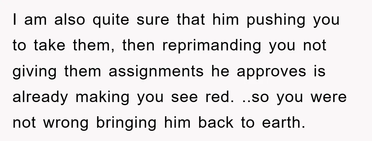 I am also quite sure that him pushing you to take them, then reprimanding you not giving them assignments he approves is already making you see red. ..so you were...
