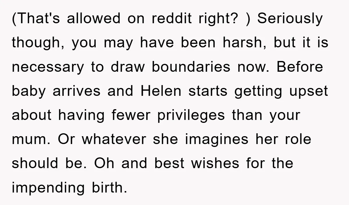(That's allowed on reddit right? ) Seriously though, you may have been harsh, but it is necessary to draw boundaries now. Before baby arrives and Helen starts getting upset about...