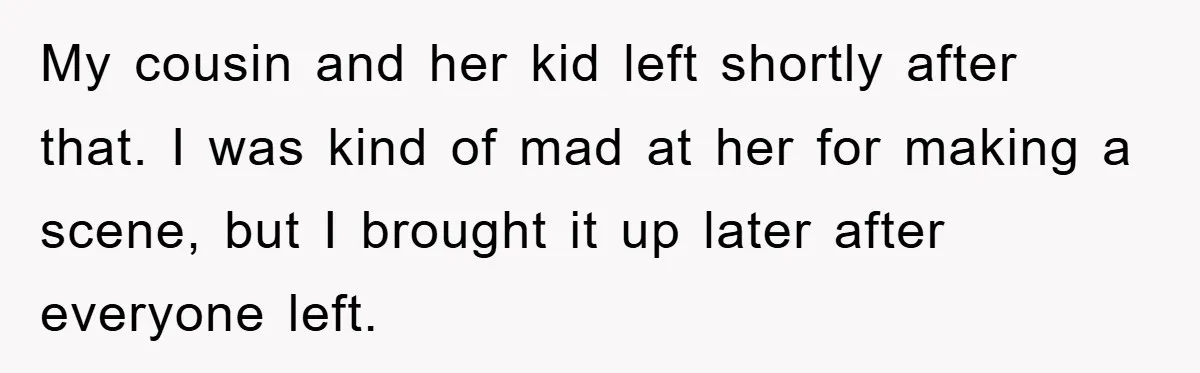 My cousin and her kid left shortly after that. I was kind of mad at her for making a scene, but I brought it up later after everyone left.