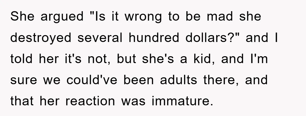 She argued "Is it wrong to be mad she destroyed several hundred dollars?" and I told her it's not, but she's a kid, and I'm sure we could've been adults...