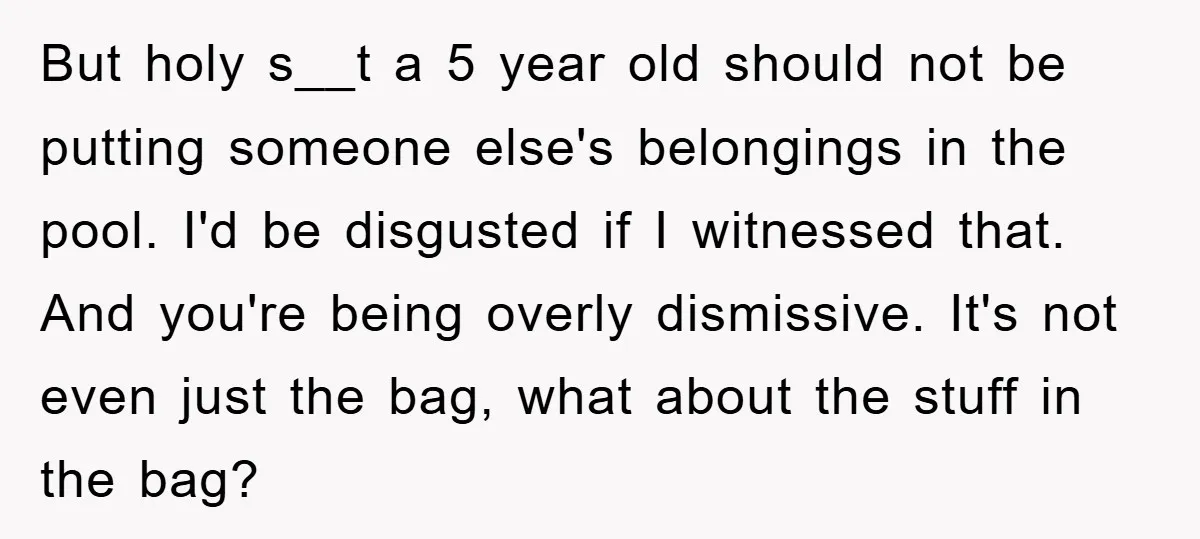 But holy s__t a 5 year old should not be putting someone else's belongings in the pool. I'd be disgusted if I witnessed that. And you're being overly dismissive. It's...