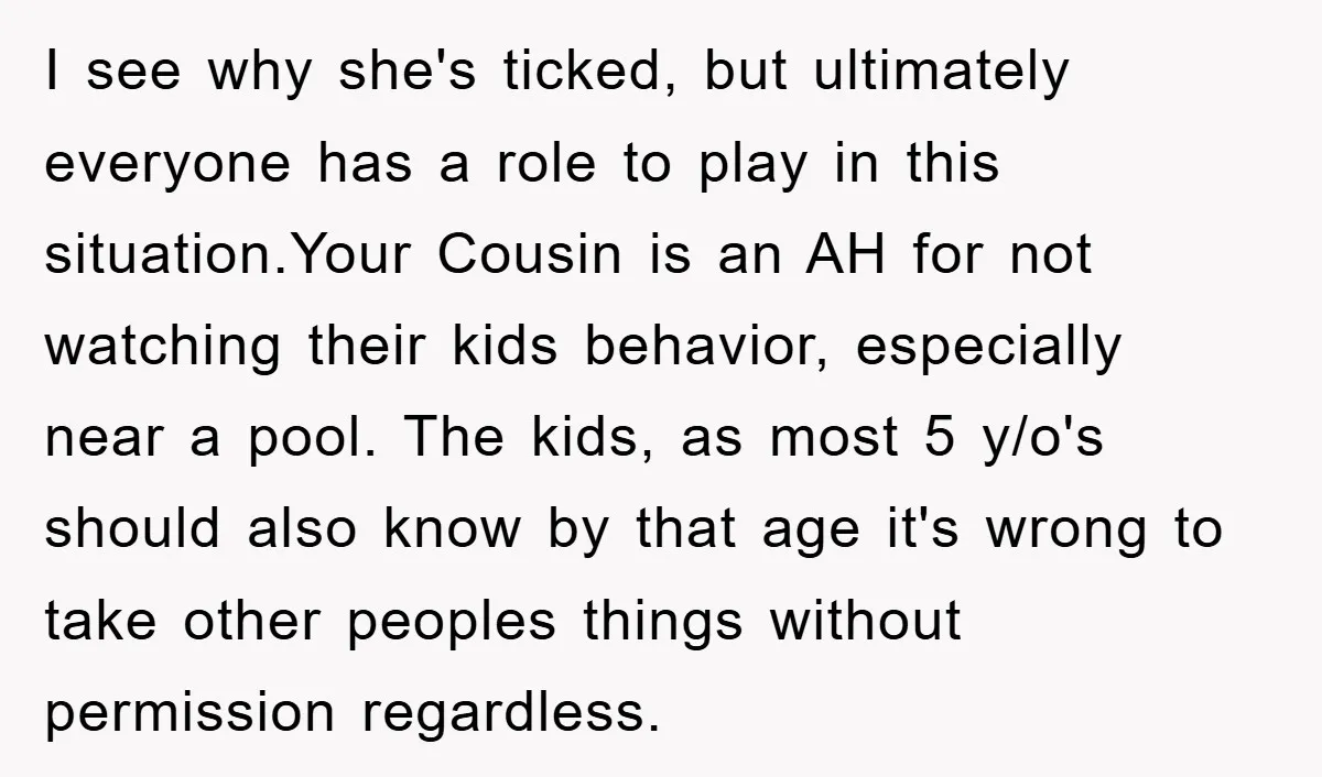 I see why she's ticked, but ultimately everyone has a role to play in this situation.Your Cousin is an AH for not watching their kids behavior, especially near a pool....