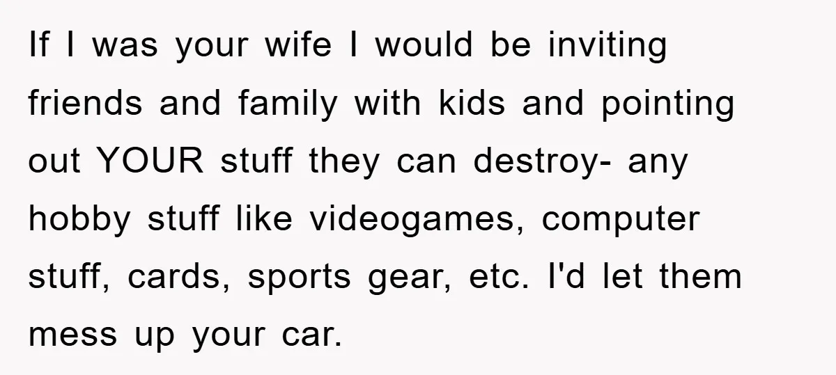 If I was your wife I would be inviting friends and family with kids and pointing out YOUR stuff they can destroy- any hobby stuff like videogames, computer stuff, cards,...