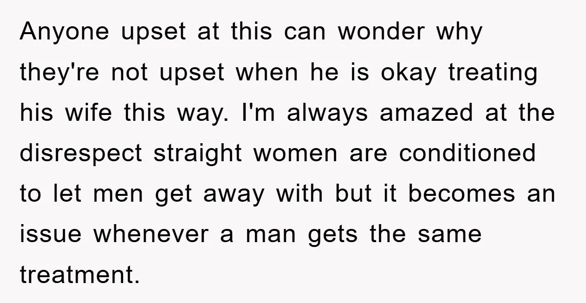 Anyone upset at this can wonder why they're not upset when he is okay treating his wife this way. I'm always amazed at the disrespect straight women are conditioned to...