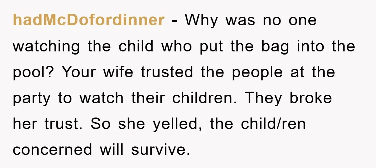 hadMcDofordinner − Why was no one watching the child who put the bag into the pool? Your wife trusted the people at the party to watch their children. They broke...